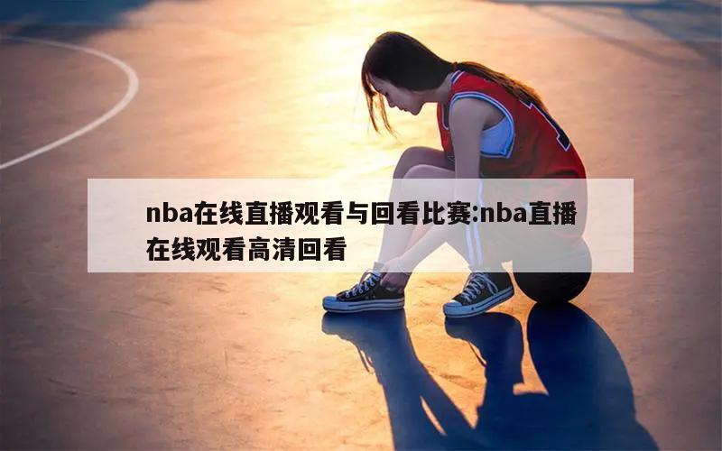 nba在线直播观看与回看比赛:nba直播在线观看高清回看