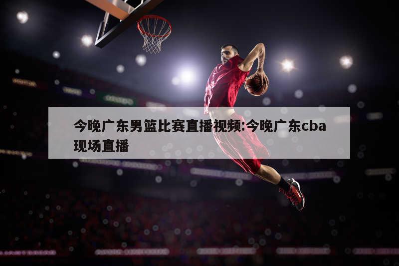 今晚广东男篮比赛直播视频:今晚广东cba现场直播