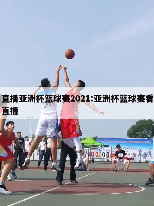 直播亚洲杯篮球赛2021:亚洲杯篮球赛看直播